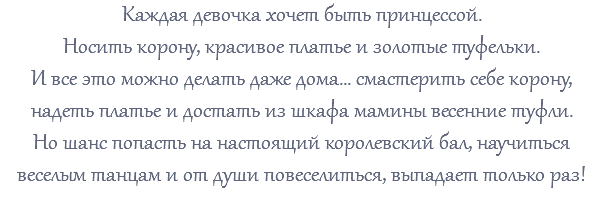 Каждая девочка хочет быть принцессой. Носить корону, красивое платье и золотые туфельки. И все это можно делать даже дома... смастерить себе корону, надеть платье и достать из шкафа мамины весенние туфли. Но шанс попасть на настоящий королевский бал, научиться веселым танцам и от души повеселиться, выпадает только раз! 