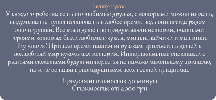 Театр кукол У каждого ребенка есть его любимые друзья, с которыми можно играть, выдумывать, путешествовать в любое время, ведь они всегда рядом - это игрушки. Все мы в детстве придумывали истории, главными героями которых были любимые куклы, мишки, зайчики и машинки. Ну что ж! Пришло время нашим игрушкам пригласить детей в волшебный мир кукольных историй. Интерактивные спектакли с разными сюжетами будут интересны не только маленькому зрителю, но и не оставят равнодушными всех гостей праздника. Продолжительность: 40 минут Стоимость: от 4000 грн