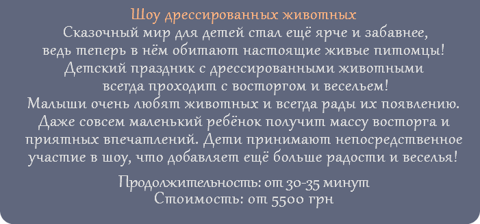 Шоу дрессированных животных Сказочный мир для детей стал ещё ярче и забавнее, ведь теперь в нём обитают настоящие живые питомцы! Детский праздник с дрессированными животными всегда проходит с восторгом и весельем! Малыши очень любят животных и всегда рады их появлению. Даже совсем маленький ребёнок получит массу восторга и приятных впечатлений. Дети принимают непосредственное участие в шоу, что добавляет ещё больше радости и веселья! Продолжительность: от 30-35 минут Стоимость: от 5500 грн