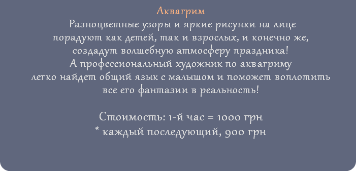 Аквагрим Разноцветные узоры и яркие рисунки на лице порадуют как детей, так и взрослых, и конечно же, создадут волшебную атмосферу праздника! А профессиональный художник по аквагриму легко найдет общий язык с малышом и поможет воплотить все его фантазии в реальность! Стоимость: 1-й час = 1000 грн * каждый последующий, 900 грн 