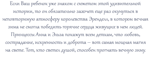 Если Ваш ребенок уже знаком с сюжетом этой удивительной истории, то он обязательно захочет еще раз окунуться в неповторимую атмосферу королевства Эренделл, в котором вечная зима не смогла победить горячие сердца живущих в нем людей. Принцессы Анна и Эльза покажут всем деткам, что любовь, сострадание, искренность и доброта – вот самая мощная магия на свете. Тот, кто светел душой, способен прогнать вечную зиму. 