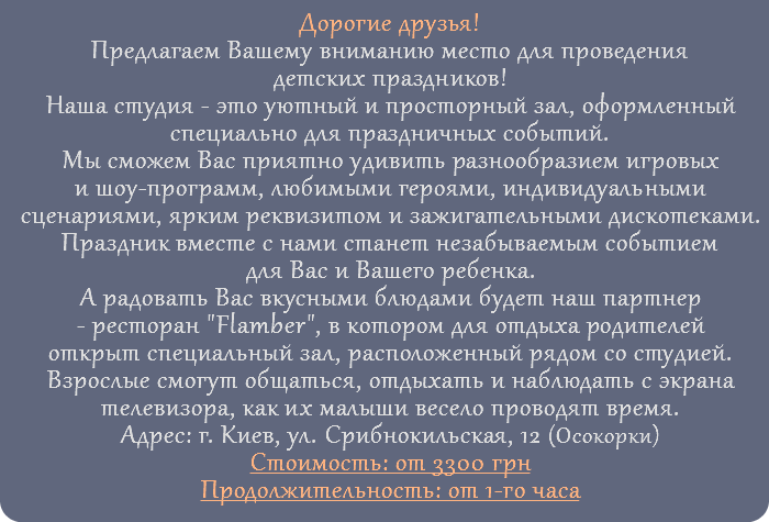 Дорогие друзья! Предлагаем Вашему вниманию место для проведения детских праздников! Наша студия - это уютный и просторный зал, оформленный специально для праздничных событий. Мы сможем Вас приятно удивить разнообразием игровых и шоу-программ, любимыми героями, индивидуальными сценариями, ярким реквизитом и зажигательными дискотеками. Праздник вместе с нами станет незабываемым событием для Вас и Вашего ребенка. А радовать Вас вкусными блюдами будет наш партнер - ресторан "Flamber", в котором для отдыха родителей открыт специальный зал, расположенный рядом со студией. Взрослые смогут общаться, отдыхать и наблюдать с экрана телевизора, как их малыши весело проводят время. Адрес: г. Киев, ул. Срибнокильская, 12 (Осокорки) Стоимость: от 3300 грн Продолжительность: от 1-го часа 