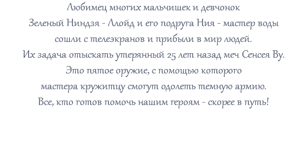 Любимец многих мальчишек и девчонок Зеленый Ниндзя - Ллойд и его подруга Ния - мастер воды сошли с телеэкранов и прибыли в мир людей. Их задача отыскать утерянный 25 лет назад меч Сенсея Ву. Это пятое оружие, с помощью которого мастера кружитцу смогут одолеть темную армию. Все, кто готов помочь нашим героям - скорее в путь! 