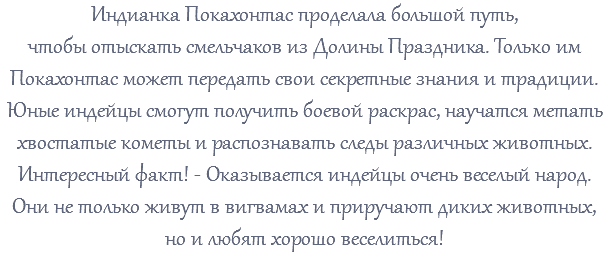 Индианка Покахонтас проделала большой путь, чтобы отыскать смельчаков из Долины Праздника. Только им Покахонтас может передать свои секретные знания и традиции. Юные индейцы смогут получить боевой раскрас, научатся метать хвостатые кометы и распознавать следы различных животных. Интересный факт! - Оказывается индейцы очень веселый народ. Они не только живут в вигвамах и приручают диких животных, но и любят хорошо веселиться!