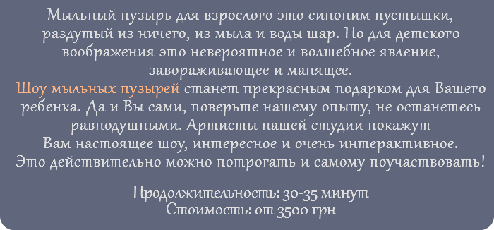 Мыльный пузырь для взрослого это синоним пустышки, раздутый из ничего, из мыла и воды шар. Но для детского воображения это невероятное и волшебное явление, завораживающее и манящее. Шоу мыльных пузырей станет прекрасным подарком для Вашего ребенка. Да и Вы сами, поверьте нашему опыту, не останетесь равнодушными. Артисты нашей студии покажут Вам настоящее шоу, интересное и очень интерактивное. Это действительно можно потрогать и самому поучаствовать! Продолжительность: 30-35 минут Стоимость: от 3500 грн