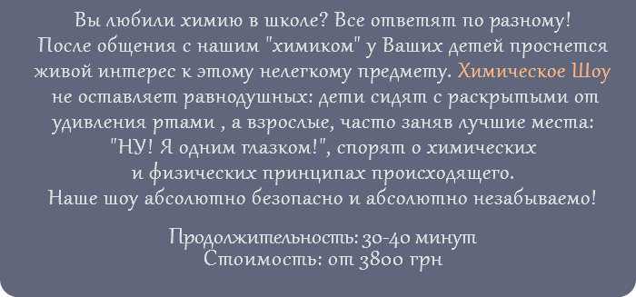 Вы любили химию в школе? Все ответят по разному! После общения с нашим "химиком" у Ваших детей проснется живой интерес к этому нелегкому предмету. Химическое Шоу не оставляет равнодушных: дети сидят с раскрытыми от удивления ртами , а взрослые, часто заняв лучшие места: "НУ! Я одним глазком!", спорят о химических и физических принципах происходящего. Наше шоу абсолютно безопасно и абсолютно незабываемо! Продолжительность: 30-40 минут Стоимость: от 3800 грн
