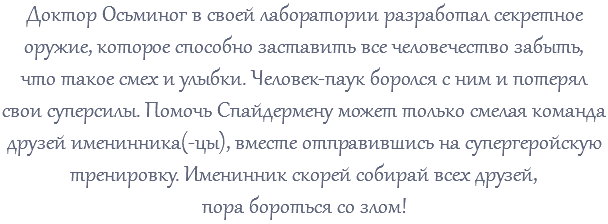 Доктор Осьминог в своей лаборатории разработал секретное оружие, которое способно заставить все человечество забыть, что такое смех и улыбки. Человек-паук боролся с ним и потерял свои суперсилы. Помочь Спайдермену может только смелая команда друзей именинника(-цы), вместе отправившись на супергеройскую тренировку. Именинник скорей собирай всех друзей, пора бороться со злом!