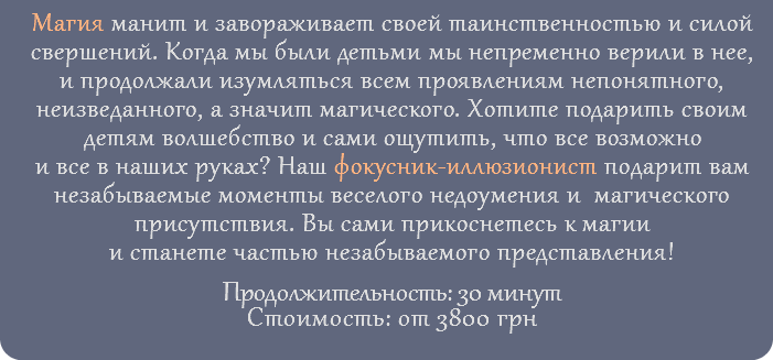 Магия манит и завораживает своей таинственностью и силой свершений. Когда мы были детьми мы непременно верили в нее, и продолжали изумляться всем проявлениям непонятного, неизведанного, а значит магического. Хотите подарить своим детям волшебство и сами ощутить, что все возможно и все в наших руках? Наш фокусник-иллюзионист подарит вам незабываемые моменты веселого недоумения и магического присутствия. Вы сами прикоснетесь к магии и станете частью незабываемого представления! Продолжительность: 30 минут Стоимость: от 3800 грн