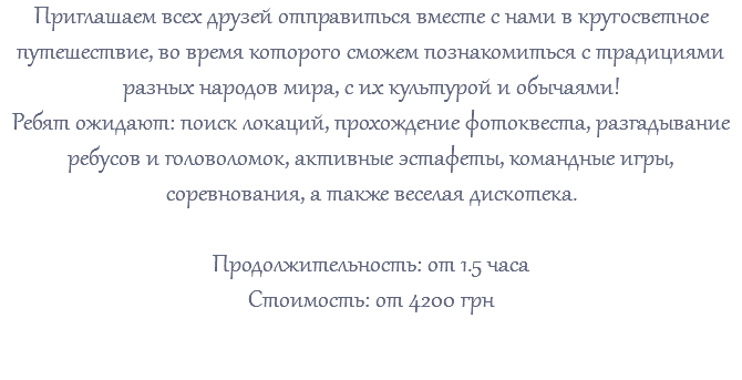 Приглашаем всех друзей отправиться вместе с нами в кругосветное путешествие, во время которого сможем познакомиться с традициями разных народов мира, с их культурой и обычаями! Ребят ожидают: поиск локаций, прохождение фотоквеста, разгадывание ребусов и головоломок, активные эстафеты, командные игры, соревнования, а также веселая дискотека. Продолжительность: от 1.5 часа Стоимость: от 4200 грн 