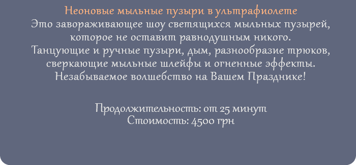 Неоновые мыльные пузыри в ультрафиолете Это завораживающее шоу светящихся мыльных пузырей, которое не оставит равнодушным никого. Танцующие и ручные пузыри, дым, разнообразие трюков, сверкающие мыльные шлейфы и огненные эффекты. Незабываемое волшебство на Вашем Празднике! Продолжительность: от 25 минут Стоимость: 4500 грн