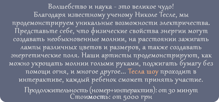 Волшебство и наука - это великое чудо! Благодаря известному ученому Николе Тесле, мы продемонстрируем уникальные возможности электричества. Представьте себе, что физические свойства энергии могут создавать необыкновенные молнии, на расстоянии зажигать лампы различных цветов и размеров, а также создавать энергетические поля. Наши артисты продемонстрируют, как можно укрощать молнии голыми руками, поджигать бумагу без помощи огня, и многое другое... Тесла шоу проходит в интерактиве, каждый ребенок сможет принять участие. Продолжительность (номер+интерактив): от 30 минут Стоимость: от 5000 грн