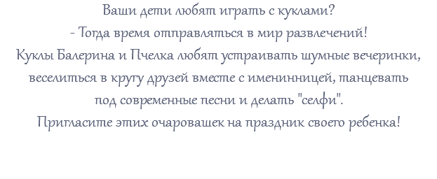 Ваши дети любят играть с куклами? - Тогда время отправляться в мир развлечений! Куклы Балерина и Пчелка любят устраивать шумные вечеринки, веселиться в кругу друзей вместе с именинницей, танцевать под современные песни и делать "селфи". Пригласите этих очаровашек на праздник своего ребенка! 