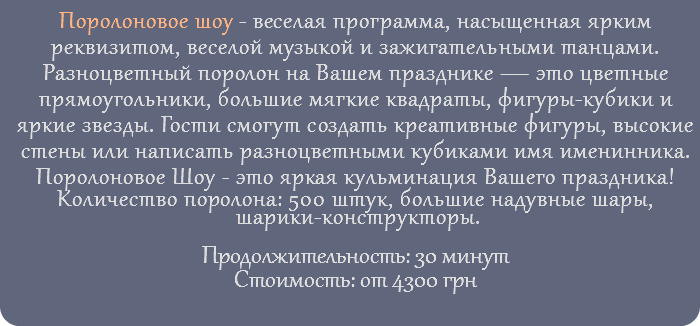 Поролоновое шоу - веселая программа, насыщенная ярким реквизитом, веселой музыкой и зажигательными танцами. Разноцветный поролон на Вашем празднике — это цветные прямоугольники, большие мягкие квадраты, фигуры-кубики и яркие звезды. Гости смогут создать креативные фигуры, высокие стены или написать разноцветными кубиками имя именинника. Поролоновое Шоу - это яркая кульминация Вашего праздника! Количество поролона: 500 штук, большие надувные шары, шарики-конструкторы. Продолжительность: 30 минут Стоимость: от 4300 грн