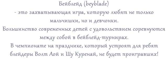 Бейблейд (beyblade) - это захватывающая игра, которую любят не только мальчишки, но и девчонки. Большинство современных детей с удовольствием соревнуются между собой в бейблейд-турнирах. В чемпионате на празднике, который устроят для ребят блейдеры Волт Аой и Шу Куренай, не будет проигравших! 
