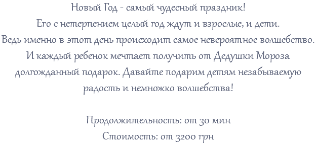 Новый Год - самый чудесный праздник! Его с нетерпением целый год ждут и взрослые, и дети. Ведь именно в этот день происходит самое невероятное волшебство. И каждый ребенок мечтает получить от Дедушки Мороза долгожданный подарок. Давайте подарим детям незабываемую радость и немножко волшебства! Продолжительность: от 30 мин Стоимость: от 3200 грн 