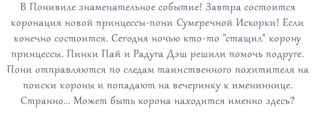 В Понивиле знаменательное событие! Завтра состоится коронация новой принцессы-пони Сумеречной Искорки! Если конечно состоится. Сегодня ночью кто-то "стащил" корону принцессы. Пинки Пай и Радуга Дэш решили помочь подруге. Пони отправляются по следам таинственного похитителя на поиски короны и попадают на вечеринку к имениннице. Странно... Может быть корона находится именно здесь? 