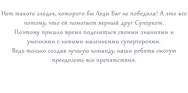 &nbsp;Нет такого злодея, которого бы Леди Баг не победила! А это все потому, что ей помогает верный друг Суперкот. Поэтому пришло время поделиться своими знаниями и умениями с новыми маленькими супергероями. Ведь только создав лучшую команду, наши ребята смогут преодолеть все препятствия. 