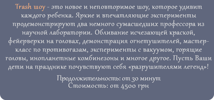 Trash шоу - это новое и неповторимое шоу, которое удивит каждого ребенка. Яркие и впечатляющие эксперименты продемонстрируют два немного сумасшедших профессора из научной лаборатории. Обливание исчезающей краской, фейерверки на головах, демонстрация огнетушителей, мастер-класс по противогазам, эксперименты с вакуумом, горящие головы, инопланетные комбинезоны и многое другое. Пусть Ваши дети на празднике почувствуют себя «разрушителями легенд»! Продолжительность: от 30 минут Стоимость: от 4500 грн