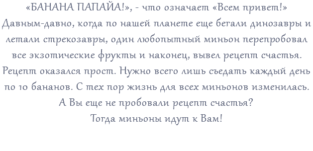 «БАНАНА ПАПАЙА!», - что означает «Всем привет!» Давным-давно, когда по нашей планете еще бегали динозавры и летали стрекозавры, один любопытный миньон перепробовал все экзотические фрукты и наконец, вывел рецепт счастья. Рецепт оказался прост. Нужно всего лишь съедать каждый день по 10 бананов. С тех пор жизнь для всех миньонов изменилась. А Вы еще не пробовали рецепт счастья? Тогда миньоны идут к Вам! 
