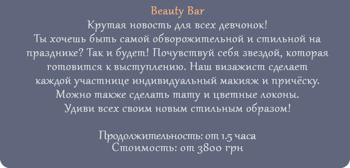 Beauty Bar Крутая новость для всех девчонок! Ты хочешь быть самой обворожительной и стильной на празднике? Так и будет! Почувствуй себя звездой, которая готовится к выступлению. Наш визажист сделает каждой участнице индивидуальный макияж и причёску. Можно также сделать тату и цветные локоны. Удиви всех своим новым стильным образом! Продолжительность: от 1.5 часа Стоимость: от 3800 грн 