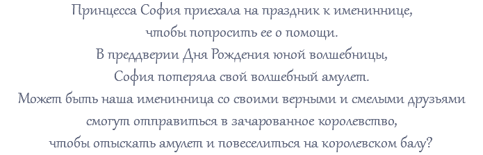 Принцесса София приехала на праздник к имениннице, чтобы попросить ее о помощи. В преддверии Дня Рождения юной волшебницы, София потеряла свой волшебный амулет. Может быть наша именинница со своими верными и смелыми друзьями смогут отправиться в зачарованное королевство, чтобы отыскать амулет и повеселиться на королевском балу?