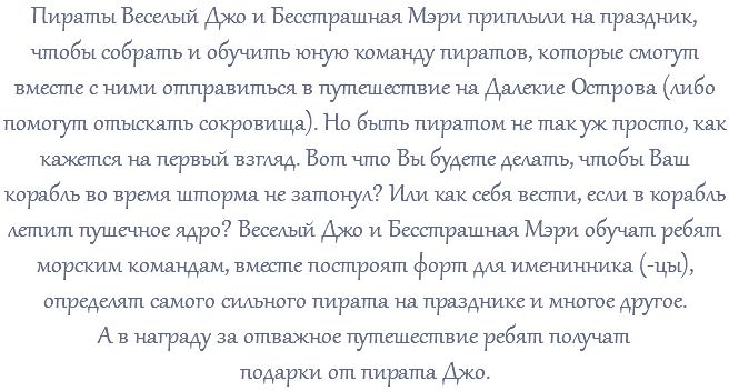 Пираты Веселый Джо и Бесстрашная Мэри приплыли на праздник, чтобы собрать и обучить юную команду пиратов, которые смогут вместе с ними отправиться в путешествие на Далекие Острова (либо помогут отыскать сокровища). Но быть пиратом не так уж просто, как кажется на первый взгляд. Вот что Вы будете делать, чтобы Ваш корабль во время шторма не затонул? Или как себя вести, если в корабль летит пушечное ядро? Веселый Джо и Бесстрашная Мэри обучат ребят морским командам, вместе построят форт для именинника (-цы), определят самого сильного пирата на празднике и многое другое. А в награду за отважное путешествие ребят получат подарки от пирата Джо.