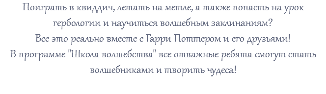 Поиграть в квиддич, летать на метле, а также попасть на урок гербологии и научиться волшебным заклинаниям? Все это реально вместе с Гарри Поттером и его друзьями! В программе "Школа волшебства" все отважные ребята смогут стать волшебниками и творить чудеса!