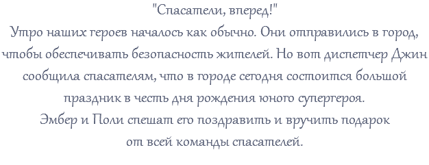 "Спасатели, вперед!" Утро наших героев началось как обычно. Они отправились в город, чтобы обеспечивать безопасность жителей. Но вот диспетчер Джин сообщила спасателям, что в городе сегодня состоится большой праздник в честь дня рождения юного супергероя. Эмбер и Поли спешат его поздравить и вручить подарок от всей команды спасателей. 