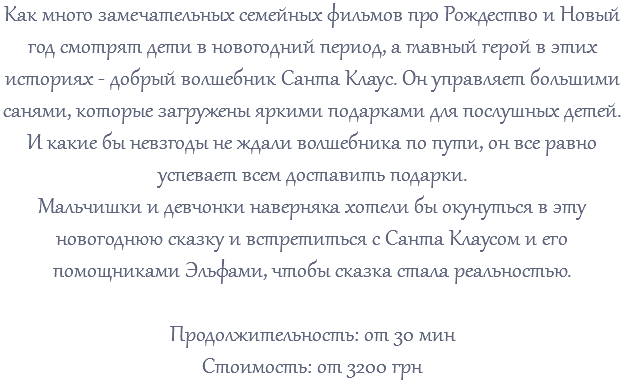Как много замечательных семейных фильмов про Рождество и Новый год смотрят дети в новогодний период, а главный герой в этих историях - добрый волшебник Санта Клаус. Он управляет большими санями, которые загружены яркими подарками для послушных детей. И какие бы невзгоды не ждали волшебника по пути, он все равно успевает всем доставить подарки. Мальчишки и девчонки наверняка хотели бы окунуться в эту новогоднюю сказку и встретиться с Санта Клаусом и его помощниками Эльфами, чтобы сказка стала реальностью. Продолжительность: от 30 мин Стоимость: от 3200 грн 