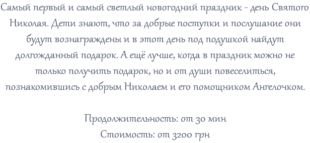 Самый первый и самый светлый новогодний праздник - день Святого Николая. Дети знают, что за добрые поступки и послушание они будут вознаграждены и в этот день под подушкой найдут долгожданный подарок. А ещё лучше, когда в праздник можно не только получить подарок, но и от души повеселиться, познакомившись с добрым Николаем и его помощником Ангелочком. Продолжительность: от 30 мин Стоимость: от 3200 грн 