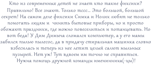 Кто из современных детей не знает кто такие фиксики? Правильно! Все знают. Только тссс… Это большой, большой секрет! На самом деле фиксики Симка и Нолик любят не только помогать людям и чинить бытовые приборы, но и просто обожают праздники, где можно повеселиться и потанцевать. Но вот беда! У Дим Димыча сломался компьютер, а у его мамы забился пылью пылесос, да в придачу стиральная машинка словно взбесилась и теперь из нее летит целый салют мыльных пузырей. Нет уж! Тут вдвоем им точно не справиться. Нужна помощь дружной команды именинника(-цы)!