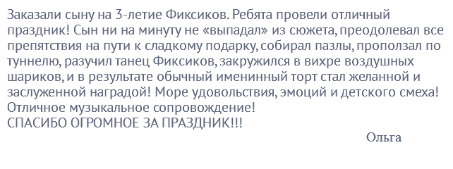 Заказали сыну на 3-летие Фиксиков. Ребята провели отличный праздник! Сын ни на минуту не «выпадал» из сюжета, преодолевал все препятствия на пути к сладкому подарку, собирал пазлы, проползал по туннелю, разучил танец Фиксиков, закружился в вихре воздушных шариков, и в результате обычный именинный торт стал желанной и заслуженной наградой! Море удовольствия, эмоций и детского смеха! Отличное музыкальное сопровождение! СПАСИБО ОГРОМНОЕ ЗА ПРАЗДНИК!!! Ольга
